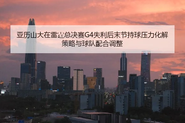亚历山大在雷霆总决赛G4失利后末节持球压力化解策略与球队配合调整