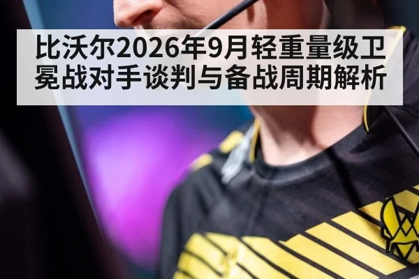 比沃尔2026年9月轻重量级卫冕战对手谈判与备战周期解析