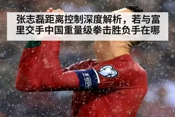 张志磊距离控制深度解析,若与富里交手中国重量级拳击胜负手在哪